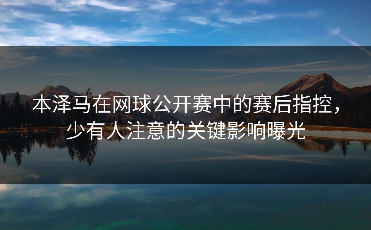 本泽马在网球公开赛中的赛后指控，少有人注意的关键影响曝光