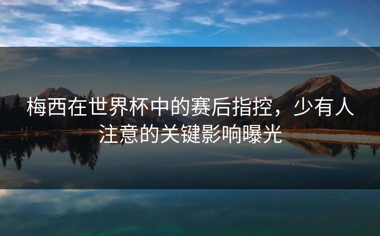 梅西在世界杯中的赛后指控，少有人注意的关键影响曝光