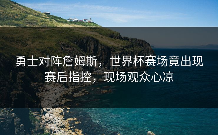 勇士对阵詹姆斯，世界杯赛场竟出现赛后指控，现场观众心凉