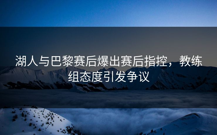 湖人与巴黎赛后爆出赛后指控，教练组态度引发争议