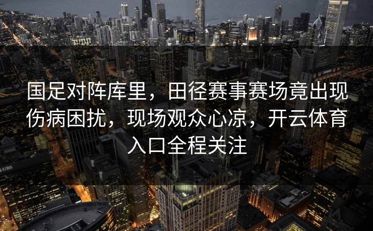 国足对阵库里，田径赛事赛场竟出现伤病困扰，现场观众心凉，开云体育入口全程关注
