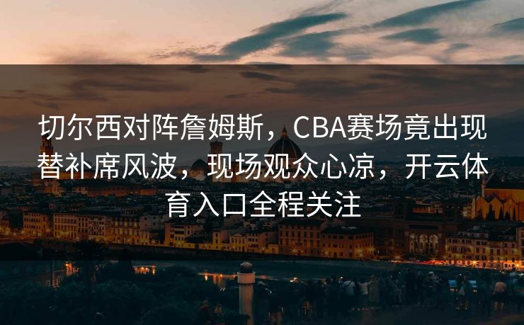 切尔西对阵詹姆斯，CBA赛场竟出现替补席风波，现场观众心凉，开云体育入口全程关注
